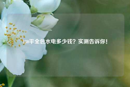 130平全包水電多少錢？實(shí)測(cè)告訴你！-圖1