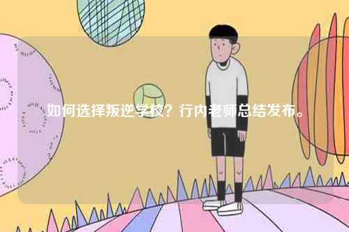 如何選擇叛逆學(xué)校？行內(nèi)老師總結(jié)發(fā)布。-圖1